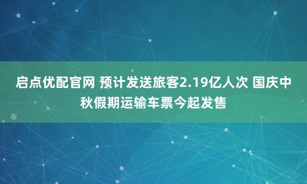 启点优配官网 预计发送旅客2.19亿人次 国庆中秋假期运输车票今起发售