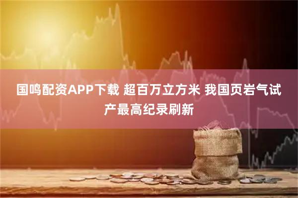 国鸣配资APP下载 超百万立方米 我国页岩气试产最高纪录刷新