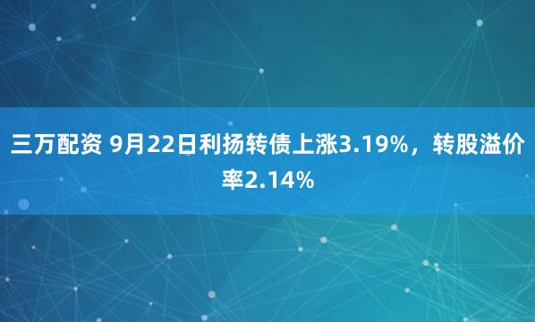 三万配资 9月22日利扬转债上涨3.19%，转股溢价率2.14%