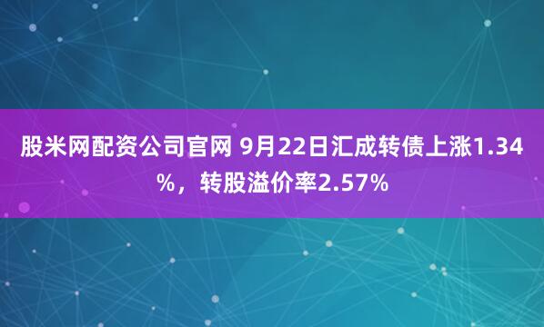 股米网配资公司官网 9月22日汇成转债上涨1.34%，转股溢价率2.57%