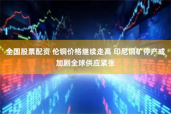 全国股票配资 伦铜价格继续走高 印尼铜矿停产或加剧全球供应紧张