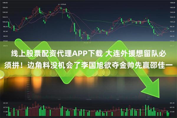 线上股票配资代理APP下载 大连外援想留队必须拼！边角料没机会了李国旭欲夺金帅先赢邵佳一