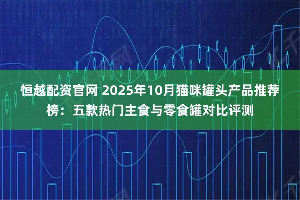 恒越配资官网 2025年10月猫咪罐头产品推荐榜：五款热门主食与零食罐对比评测