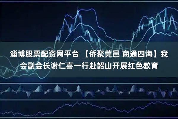 淄博股票配资网平台 【侨聚莞邑 商通四海】我会副会长谢仁喜一行赴韶山开展红色教育