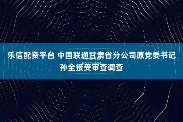 乐信配资平台 中国联通甘肃省分公司原党委书记孙全接受审查调查
