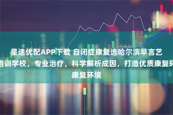 星速优配APP下载 自闭症康复选哈尔滨早言艺术培训学校，专业治疗，科学解析成因，打造优质康复环境