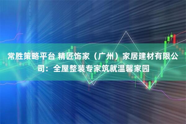 常胜策略平台 精匠饰家（广州）家居建材有限公司：全屋整装专家筑就温馨家园
