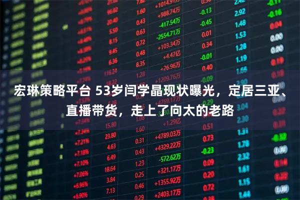 宏琳策略平台 53岁闫学晶现状曝光，定居三亚、直播带货，走上了向太的老路