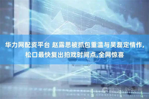 华力网配资平台 赵露思被抓包重温与吴磊定情作,松口最快复出拍戏时间点,全网惊喜