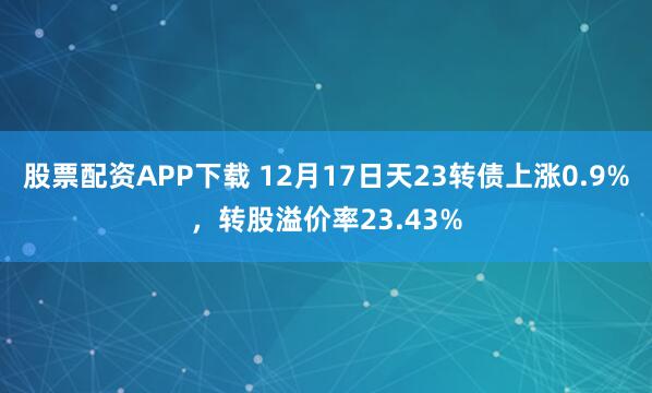 股票配资APP下载 12月17日天23转债上涨0.9%，转股溢价率23.43%