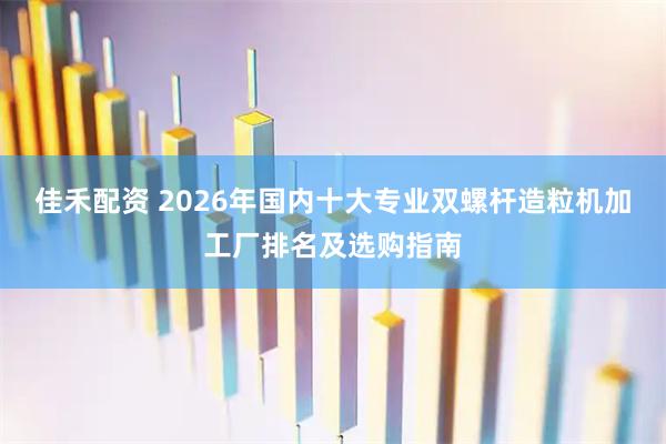 佳禾配资 2026年国内十大专业双螺杆造粒机加工厂排名及选购指南