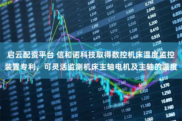 启云配资平台 信和诺科技取得数控机床温度监控装置专利，可灵活监测机床主轴电机及主轴的温度