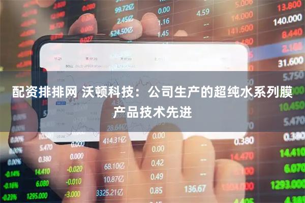 配资排排网 沃顿科技：公司生产的超纯水系列膜产品技术先进
