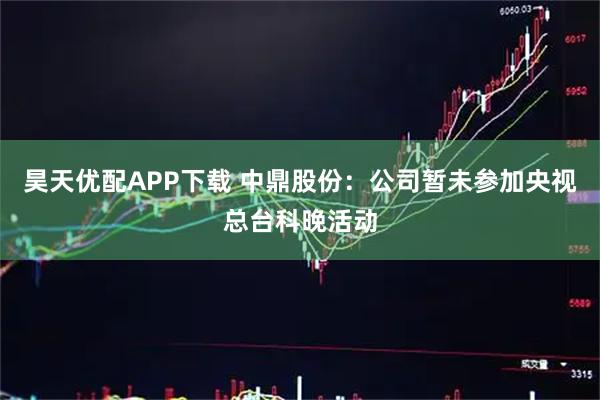昊天优配APP下载 中鼎股份：公司暂未参加央视总台科晚活动
