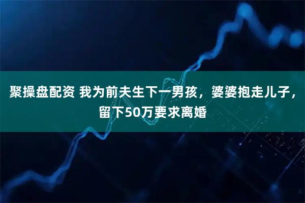 聚操盘配资 我为前夫生下一男孩，婆婆抱走儿子，留下50万要求离婚