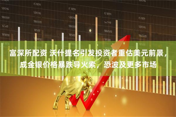 富深所配资 沃什提名引发投资者重估美元前景，成金银价格暴跌导火索，恐波及更多市场
