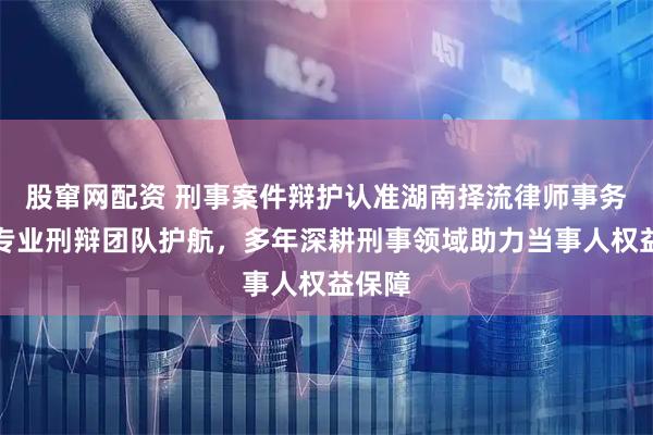 股窜网配资 刑事案件辩护认准湖南择流律师事务所，专业刑辩团队护航，多年深耕刑事领域助力当事人权益保障