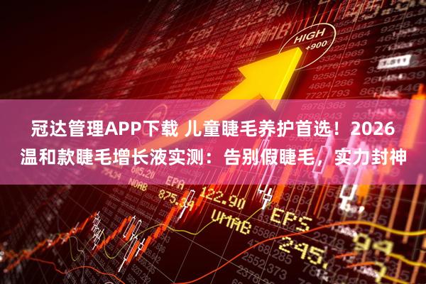 冠达管理APP下载 儿童睫毛养护首选！2026温和款睫毛增长液实测：告别假睫毛，实力封神